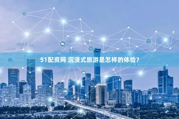 51配资网 沉浸式旅游是怎样的体验？