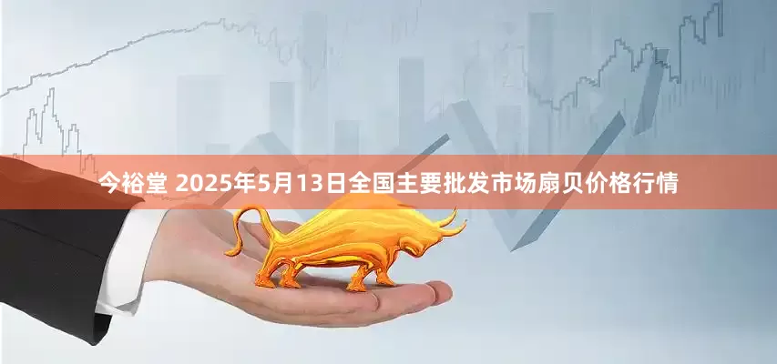 今裕堂 2025年5月13日全国主要批发市场扇贝价格行情
