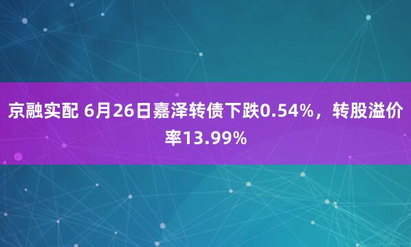 京融实配 6月26日嘉泽转债下跌0.54%，转股溢价率13.99%