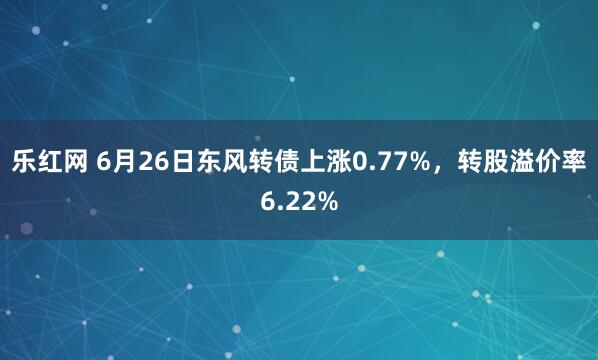 乐红网 6月26日东风转债上涨0.77%，转股溢价率6.22%