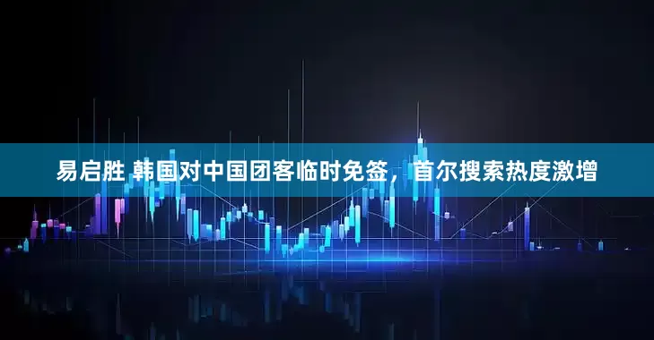易启胜 韩国对中国团客临时免签，首尔搜索热度激增
