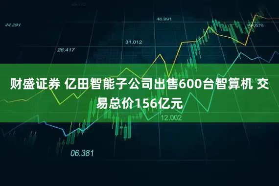 财盛证券 亿田智能子公司出售600台智算机 交易总价156亿元