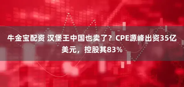 牛金宝配资 汉堡王中国也卖了？CPE源峰出资35亿美元，控股其83%
