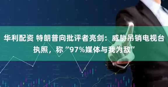 华利配资 特朗普向批评者亮剑：威胁吊销电视台执照，称“97%媒体与我为敌”