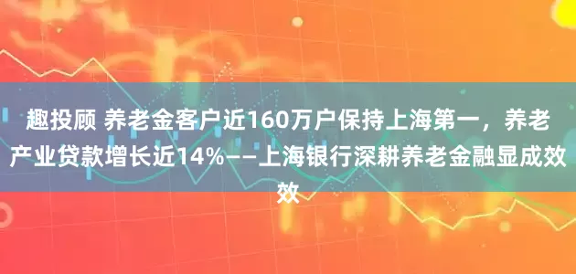 趣投顾 养老金客户近160万户保持上海第一，养老产业贷款增长近14%——上海银行深耕养老金融显成效