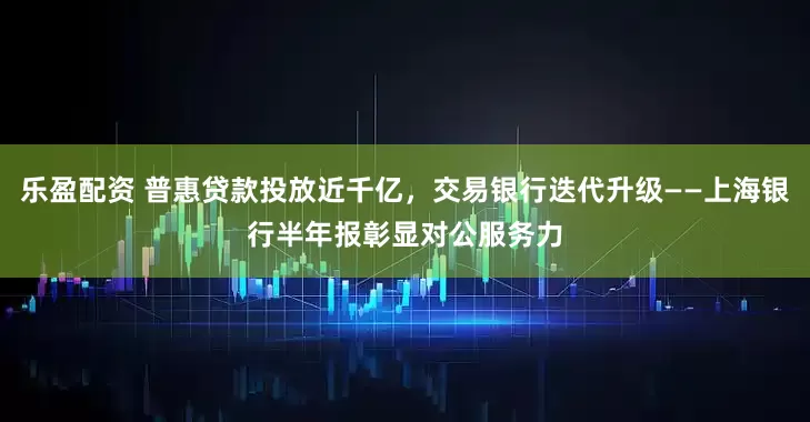 乐盈配资 普惠贷款投放近千亿，交易银行迭代升级——上海银行半年报彰显对公服务力